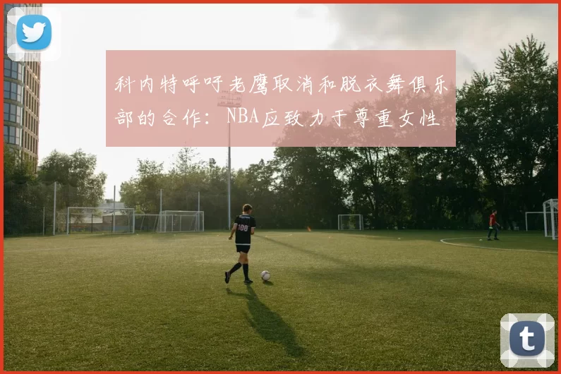 科内特呼吁老鹰取消和脱衣舞俱乐部的合作：NBA应致力于尊重女性