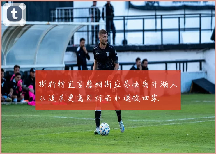斯科特直言詹姆斯应尽快离开湖人以追求更高目标而非退役回家