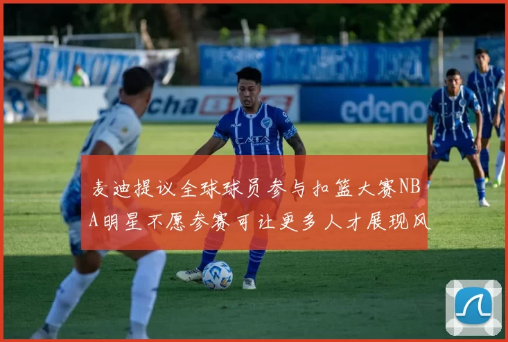 麦迪提议全球球员参与扣篮大赛NBA明星不愿参赛可让更多人才展现风采
