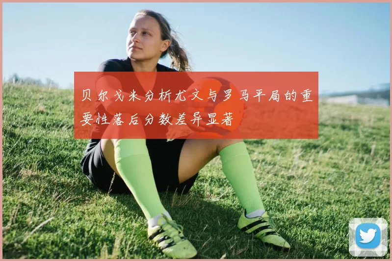 贝尔戈米分析尤文与罗马平局的重要性落后分数差异显著