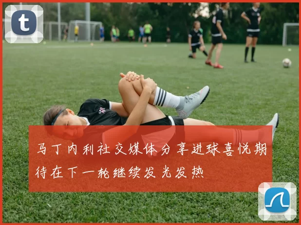 马丁内利社交媒体分享进球喜悦期待在下一轮继续发光发热