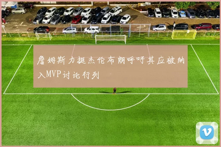 詹姆斯力挺杰伦布朗呼吁其应被纳入MVP讨论行列