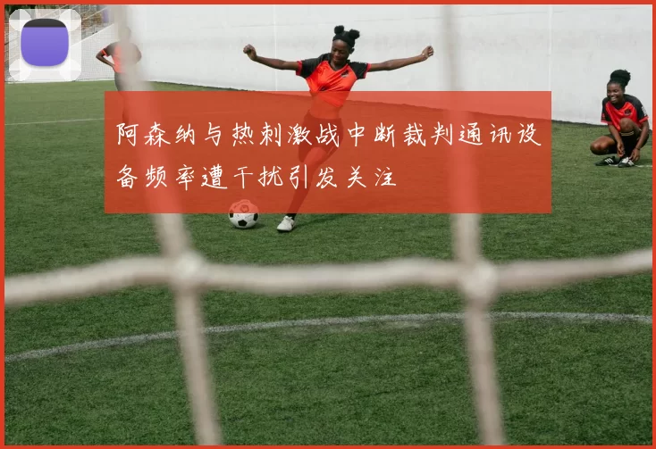 阿森纳与热刺激战中断裁判通讯设备频率遭干扰引发关注