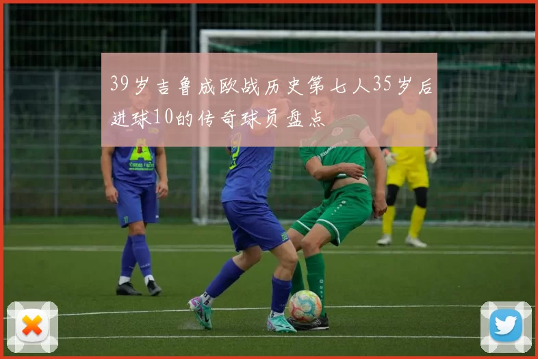39岁吉鲁成欧战历史第七人35岁后进球10的传奇球员盘点