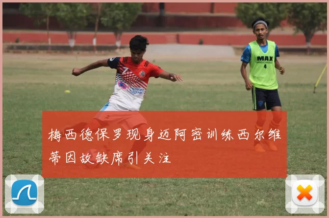 梅西德保罗现身迈阿密训练西尔维蒂因故缺席引关注