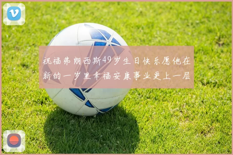 祝福弗朗西斯49岁生日快乐愿他在新的一岁里幸福安康事业更上一层楼