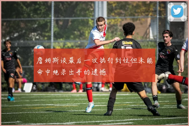 詹姆斯谈最后一攻执行到位但未能命中绝杀出手的遗憾