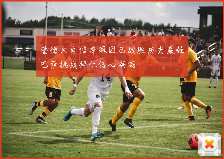 潘德夫自信夺冠因已战胜历史最强巴萨挑战拜仁信心满满