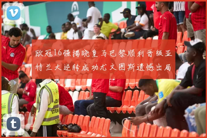 欧冠16强揭晓皇马巴黎顺利晋级亚特兰大逆转成功尤文图斯遗憾出局