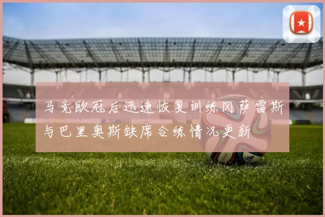 马竞欧冠后迅速恢复训练冈萨雷斯与巴里奥斯缺席合练情况更新