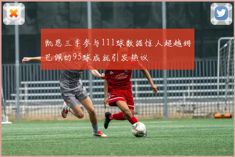 凯恩三季参与111球数据惊人超越姆巴佩的95球成就引发热议