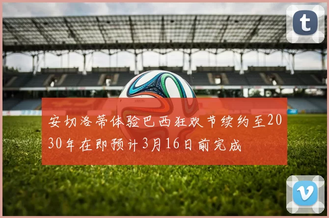 安切洛蒂体验巴西狂欢节续约至2030年在即预计3月16日前完成
