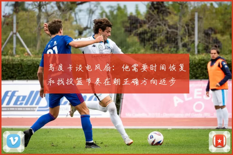 乌度卡谈电风扇：他需要时间恢复和找投篮节奏在朝正确方向迈步