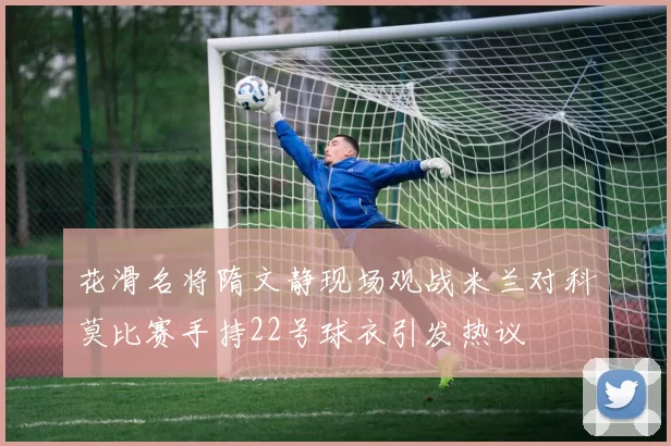 花滑名将隋文静现场观战米兰对科莫比赛手持22号球衣引发热议