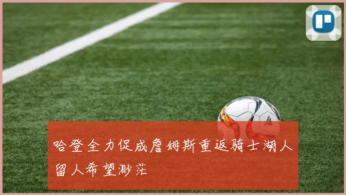 哈登全力促成詹姆斯重返骑士湖人留人希望渺茫
