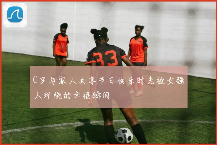 C罗与家人共享节日快乐时光被女强人环绕的幸福瞬间