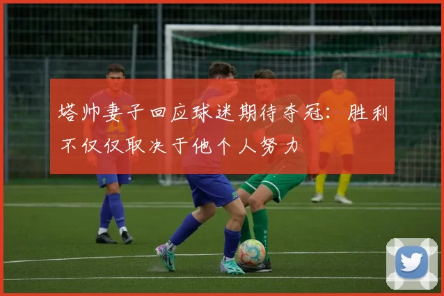 塔帅妻子回应球迷期待夺冠：胜利不仅仅取决于他个人努力